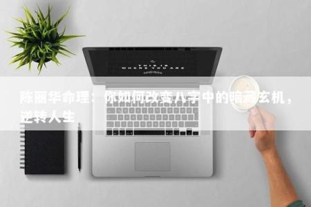 陈丽华命理：你如何改变八字中的暗藏玄机，逆转人生
