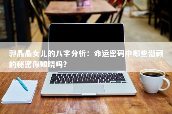 郭晶晶女儿的八字分析：命运密码中哪些潜藏的秘密你知晓吗？