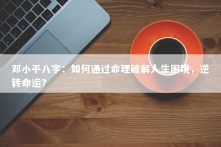 邓小平八字:如何通过命理破解人生困境,逆转命运?