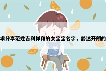 求分享范姓吉利祥和的女宝宝名字，豁达开朗的