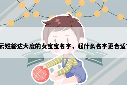 云姓豁达大度的女宝宝名字，起什么名字更合适？