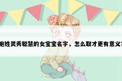 鲍姓灵秀聪慧的女宝宝名字，怎么取才更有意义？
