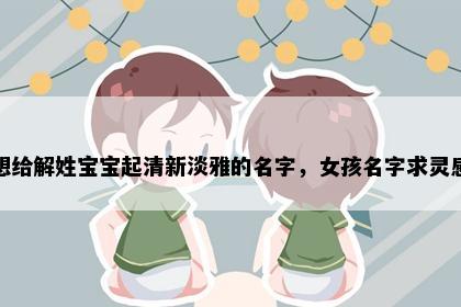 想给解姓宝宝起清新淡雅的名字，女孩名字求灵感