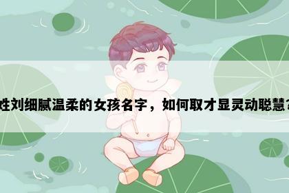 姓刘细腻温柔的女孩名字，如何取才显灵动聪慧？
