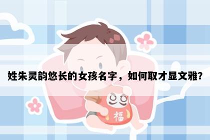 姓朱灵韵悠长的女孩名字，如何取才显文雅？