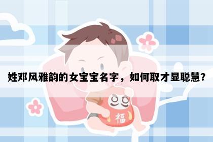 姓邓风雅韵的女宝宝名字，如何取才显聪慧？