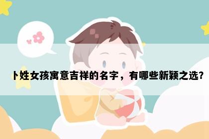 卜姓女孩寓意吉祥的名字，有哪些新颖之选？