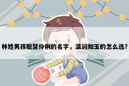 林姓男孩聪慧伶俐的名字，温润如玉的怎么选？
