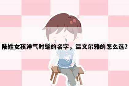 陆姓女孩洋气时髦的名字，温文尔雅的怎么选？