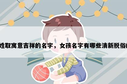 彭姓取寓意吉祥的名字，女孩名字有哪些清新脱俗的？