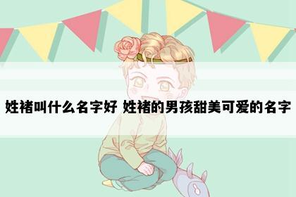 姓褚叫什么名字好 姓褚的男孩甜美可爱的名字