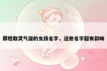 郎姓取灵气溢的女孩名字，这些名字超有韵味