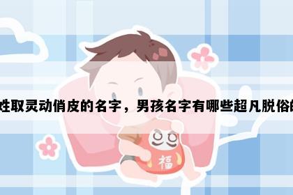 邢姓取灵动俏皮的名字，男孩名字有哪些超凡脱俗的？