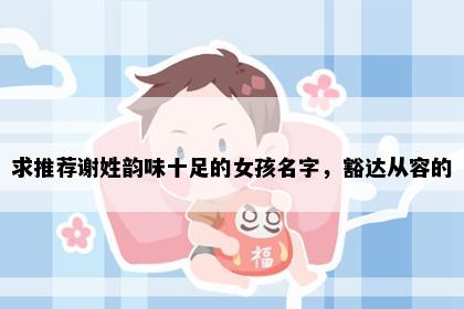 求推荐谢姓韵味十足的女孩名字，豁达从容的