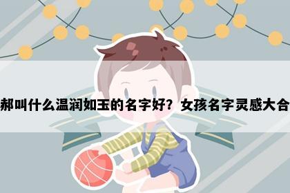 姓郝叫什么温润如玉的名字好？女孩名字灵感大合集