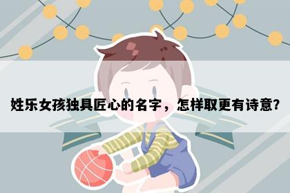 姓乐女孩独具匠心的名字，怎样取更有诗意？