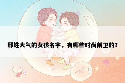 邢姓大气的女孩名字，有哪些时尚前卫的？