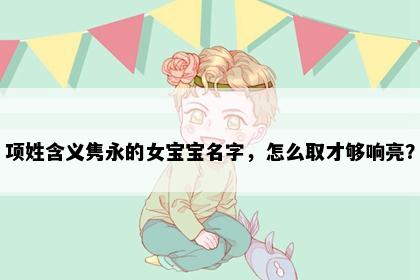 项姓含义隽永的女宝宝名字，怎么取才够响亮？