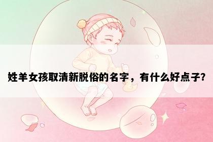 姓羊女孩取清新脱俗的名字，有什么好点子？