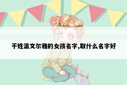 干姓温文尔雅的女孩名字,取什么名字好