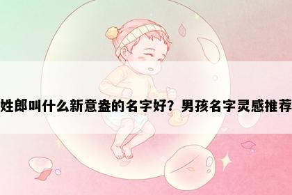 姓郎叫什么新意盎的名字好？男孩名字灵感推荐