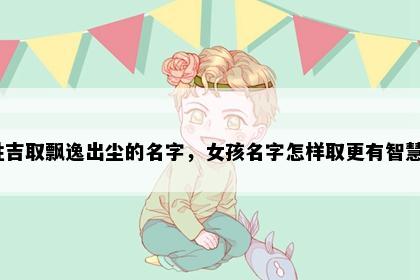 姓吉取飘逸出尘的名字，女孩名字怎样取更有智慧？