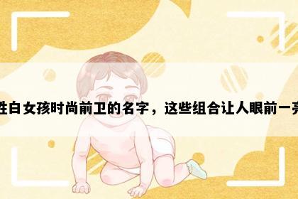 姓白女孩时尚前卫的名字，这些组合让人眼前一亮