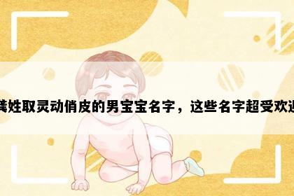 龚姓取灵动俏皮的男宝宝名字，这些名字超受欢迎