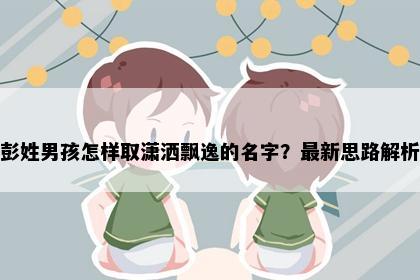 彭姓男孩怎样取潇洒飘逸的名字？最新思路解析
