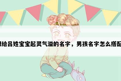 想给吕姓宝宝起灵气溢的名字，男孩名字怎么搭配？