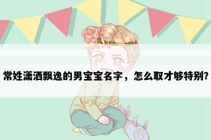 常姓潇洒飘逸的男宝宝名字，怎么取才够特别？