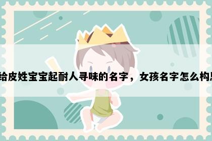 想给皮姓宝宝起耐人寻味的名字，女孩名字怎么构思？