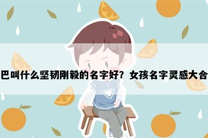 姓巴叫什么坚韧刚毅的名字好？女孩名字灵感大合集